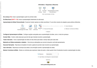 Informática – Esquemas e Resumos
www.quebrandoquestoes.com
91
Do começo (F5): Iniciar a apresentação a partir do primeiro slide.
Do Slide Atual (SHIFT + F5): Iniciar a apresentação diretamente do slide atual.
Apresentação de Slides Personalizada: É possível mostrar apenas os slides escolhidos. É uma ótima maneira de adaptá-la para públicos diferentes.
Configurar Apresentação de Slides - Configure opções avançadas para a apresentação de slides, como o modo de quiosque.
Ocultar Slide - Oculte o slide atual para que ele não seja mostrado durante a apresentação.
Testar intervalos - Inicie a apresentação de slides em tela inteira para testar o tempo ideal para cada slide.
Mantenha os Slides atualizados e datados – Sincronize as alterações que ocorrem enquanto você está apresentando.
Executar Narrações - Reproduza narrações em áudio e gestos de ponteiro laser durante sua apresentação.
Usar intervalos - Reproduza os tempos dos slides e da animação durante a apresentação de slides.
Mostrar Controles de Mídia - Mostre os controles para reproduzir clipes de áudio e vídeo quando forem focalizados durante a apresentação de slides.
Licenciado
para
-
LEIDIANE
CONCEICAO
CARVALHO
-
undefined
-
Protegido
por
Eduzz.com
 
