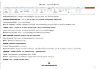 Informática – Esquemas e Resumos
www.quebrandoquestoes.com
93
Verificar Ortografia (F7) - O Word vai verificar a ortografia no seu documento, além de erros de digitação.
Dicionário de Sinônimos (SHIFT + F7) - O Word vai sugerir outra maneira de expressar o que você quer dizer.
Verificar Acessibilidade - Verifica a acessibilidade.
Pesquisa Inteligente - Saiba mais sobre o texto selecionado consultando definições, imagens e outros resultados de várias fontes online.
Traduzir - Traduzir o conteúdo em um idioma diferente usando o serviço online Microsoft Translator.
Idioma – Escolher um idioma para ferramentas de revisão de texto, como verificação ortográfica.
Marcar todas como lidas – Marque as alterações feitas pelos colaboradores como lidas.
Exibir alterações - Destaque as alterações feitas pelos colaboradores.
Novo comentário - Adicionar uma anotação sobre esta parte do documento.
Excluir - Excluir o comentário selecionado.
Anterior - Saltar para o comentário anterior.
Próximo - Saltar para o próximo comentário.
Mostrar Comentários - Mostrar o Painel Comentários para exibir, adicionar e excluir comentários (que não são exibidos durante uma apresentação).
Comparar - Comparar e combinar outra apresentação com a apresentação atual.
Aceitar - Se o usuário gostar desta alteração, poderá aceita-la.
Rejeitar - Rejeitar a alteração atual. Clique na seta para rejeitar várias alterações de uma só vez.
Anterior - Ir para a alteração controlada anterior.
Licenciado
para
-
LEIDIANE
CONCEICAO
CARVALHO
-
undefined
-
Protegido
por
Eduzz.com
 