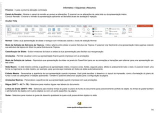 Informática – Esquemas e Resumos
www.quebrandoquestoes.com
94
Próximo - Ir para a próxima alteração controlada.
Painel de Revisão - Mostrar o painel de revisão ao revisar as alterações. É possível ver as alterações de cada slide ou da apresentação inteira.
Concluir Revisão - Encerrar a revisão da apresentação aplicando as decisões atuais de aceitação e rejeição.
Ocultar Tinta
Normal - Edite a sua apresentação de slides e navegue com miniaturas usando o modo de exibição Normal.
Modo de Exibição de Estrutura de Tópicos - Edite e alterne entre slides no painel Estrutura de Tópicos. É possível criar facilmente uma apresentação inteira apenas colando
sua estrutura de tópicos do Word no painel Estrutura de Tópicos.
Classificação de Slides - Exibe miniaturas de todos os slides da sua apresentação para facilitar sua reorganização.
Anotações - Permite visualizar como sua apresentação ficará quando impressa com as anotações.
Modo de Exibição de Leitura - Reproduza sua apresentação de slides na janela do PowerPoint para ver as animações e transições sem alternar para uma apresentação em
tela cheia.
Slide Mestre - O slide mestre controla a aparência da apresentação inteira, inclusive cores, fontes, segundo plano, efeitos e praticamente todo o resto. É possível inserir uma
forma ou logomarca no slide mestre, por exemplo, para que ela seja mostrada em todos os slides automaticamente.
Folheto Mestre - Personalizar a aparência de sua apresentação quando impressa. Você pode escolher o desenho e o layout da impressão, como a formatação do plano de
fundo e onde os cabeçalhos e rodapés aparecerão. Também é possível selecionar opções para a configuração da página.
Anotações Mestras - Personalizar a aparência de sua apresentação quando impressa com suas anotações.
Régua (SHIFT + ALT + F9) - Selecione para mostrar réguas nas laterais do documento.
Linhas de Grade (SHIFT + F9) - Selecione para mostrar linhas de grade no plano de fundo do documento para posicionamento perfeito do objeto. As linhas de grade facilitam
o alinhamento de objetos com outros objetos ou com um ponto específico na página.
Guias - Selecione para mostrar as guias de desenho ajustáveis às quais você possa alinhar objetos no slide.
Licenciado
para
-
LEIDIANE
CONCEICAO
CARVALHO
-
undefined
-
Protegido
por
Eduzz.com
 