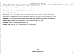 Informática – Esquemas e Resumos
www.quebrandoquestoes.com
95
Anotações - Adicione notas do orador aos seus slides para rápida referência durante uma apresentação. O painel aparecerá abaixo do slide atual nos modos e exibição
Normal e Estrutura de Tópicos e ao lado do slide atual no modo de exibição do Apresentador.
Zoom - Alterar o zoom para o nível ideal para o usuário.
Ajustar à Janela - Ampliar a apresentação para que o slide preencha a janela.
Cor - Veja a apresentação a cores.
Escala de Cinza - Exibir a apresentação em escala de cinza e personalizar o modo como as cores serão convertidas na escala.
Preto e Branco - Exibir a apresentação em preto e branco e personalizar o modo como as cores serão convertidas em preto e branco.
Nova Janela - Abrir uma segunda janela de documento para que o usuário possa trabalhar em diferentes locais ao mesmo tempo.
Organizar Todas - Empilhar as janelas abertas para que o usuário possa vê-las todas de uma só vez.
Em Cascata - Ver todas as janelas abertas sobrepostas na tela.
Macros (ALT + F8) - Exiba uma lista de macros com as quais você pode trabalhar.
Licenciado
para
-
LEIDIANE
CONCEICAO
CARVALHO
-
undefined
-
Protegido
por
Eduzz.com
 