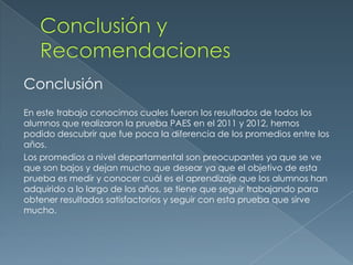 Conclusión
En este trabajo conocimos cuales fueron los resultados de todos los
alumnos que realizaron la prueba PAES en el 2011 y 2012, hemos
podido descubrir que fue poca la diferencia de los promedios entre los
años.
Los promedios a nivel departamental son preocupantes ya que se ve
que son bajos y dejan mucho que desear ya que el objetivo de esta
prueba es medir y conocer cuál es el aprendizaje que los alumnos han
adquirido a lo largo de los años, se tiene que seguir trabajando para
obtener resultados satisfactorios y seguir con esta prueba que sirve
mucho.
 