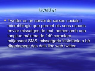 twetter Twetter es un servei de xarxes socials i microbblogin que permet els seus usuaris  enviar missatges de text, nomes amb una longitud màxima de 140 caracters mitjansant SMS, missatgeria instntania o bé directament des dels lloc web twitter. 