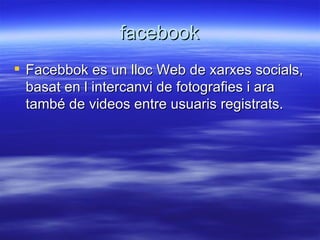facebook Facebbok es un lloc Web de xarxes socials, basat en l intercanvi de fotografies i ara també de videos entre usuaris registrats. 