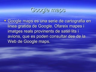 Google maps Google maps es una serie de cartografia en linea gratida de Google. Ofareix mapes i imatges reals provinents de satèl·lits i avions, que es poden consultar des de la Web de Google maps. 