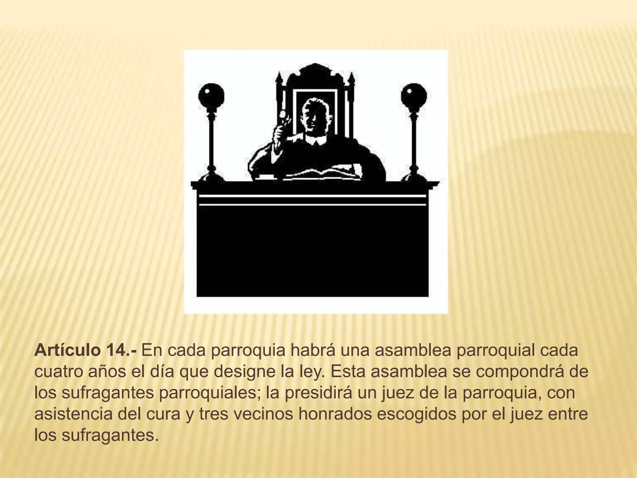 Artículo 14.- En cada parroquia habrá una asamblea parroquial cada
cuatro años el día que designe la ley. Esta asamblea se compondrá de
los sufragantes parroquiales; la presidirá un juez de la parroquia, con
asistencia del cura y tres vecinos honrados escogidos por el juez entre
los sufragantes.
 