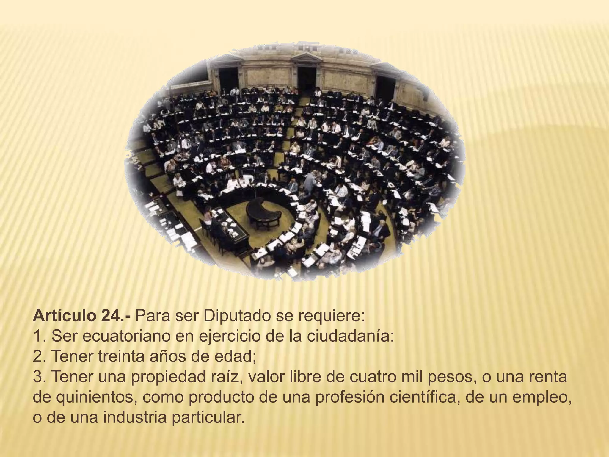 Artículo 24.- Para ser Diputado se requiere:
1. Ser ecuatoriano en ejercicio de la ciudadanía:
2. Tener treinta años de edad;
3. Tener una propiedad raíz, valor libre de cuatro mil pesos, o una renta
de quinientos, como producto de una profesión científica, de un empleo,
o de una industria particular.
 
