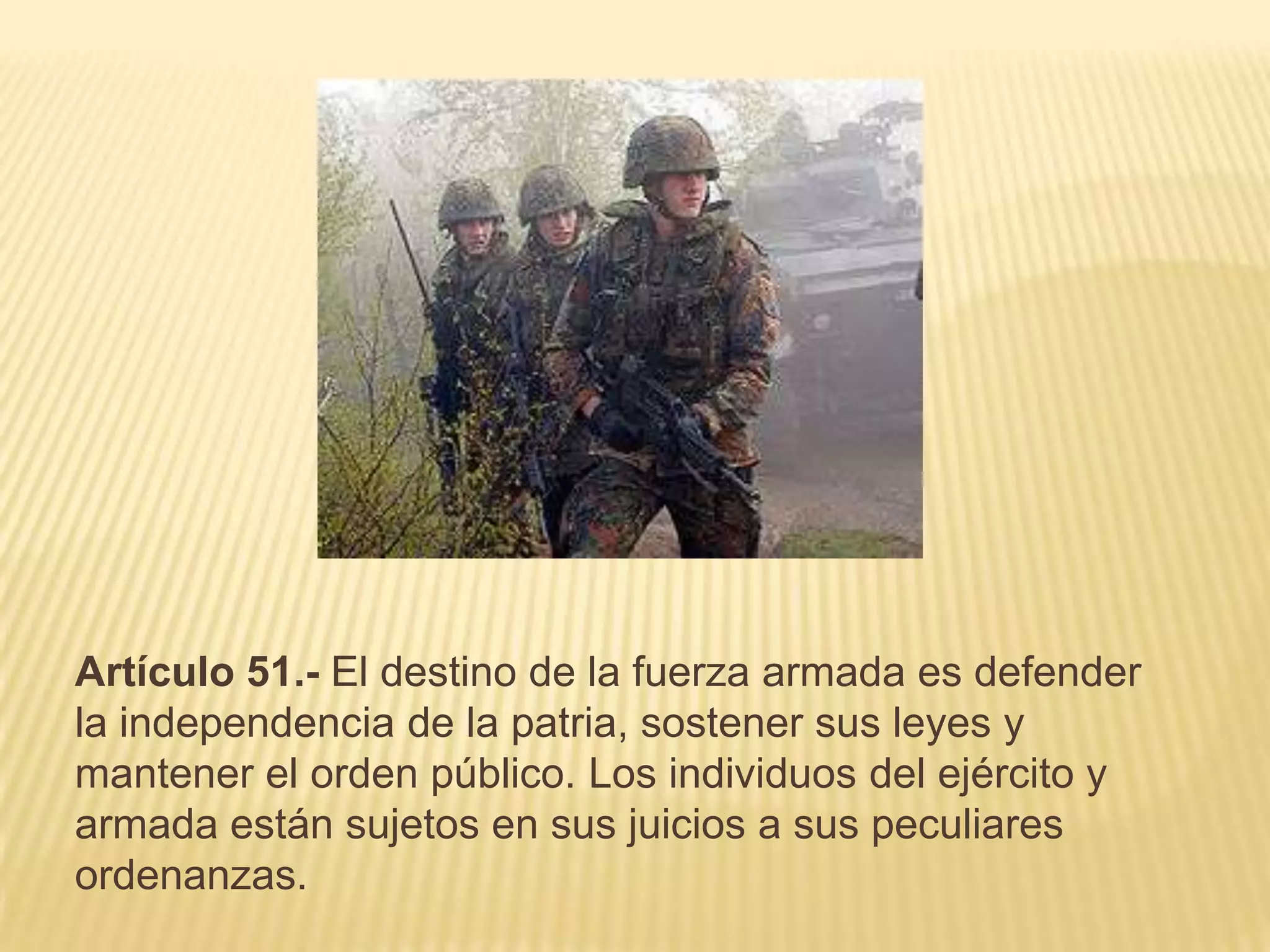 Artículo 51.- El destino de la fuerza armada es defender
la independencia de la patria, sostener sus leyes y
mantener el orden público. Los individuos del ejército y
armada están sujetos en sus juicios a sus peculiares
ordenanzas.
 