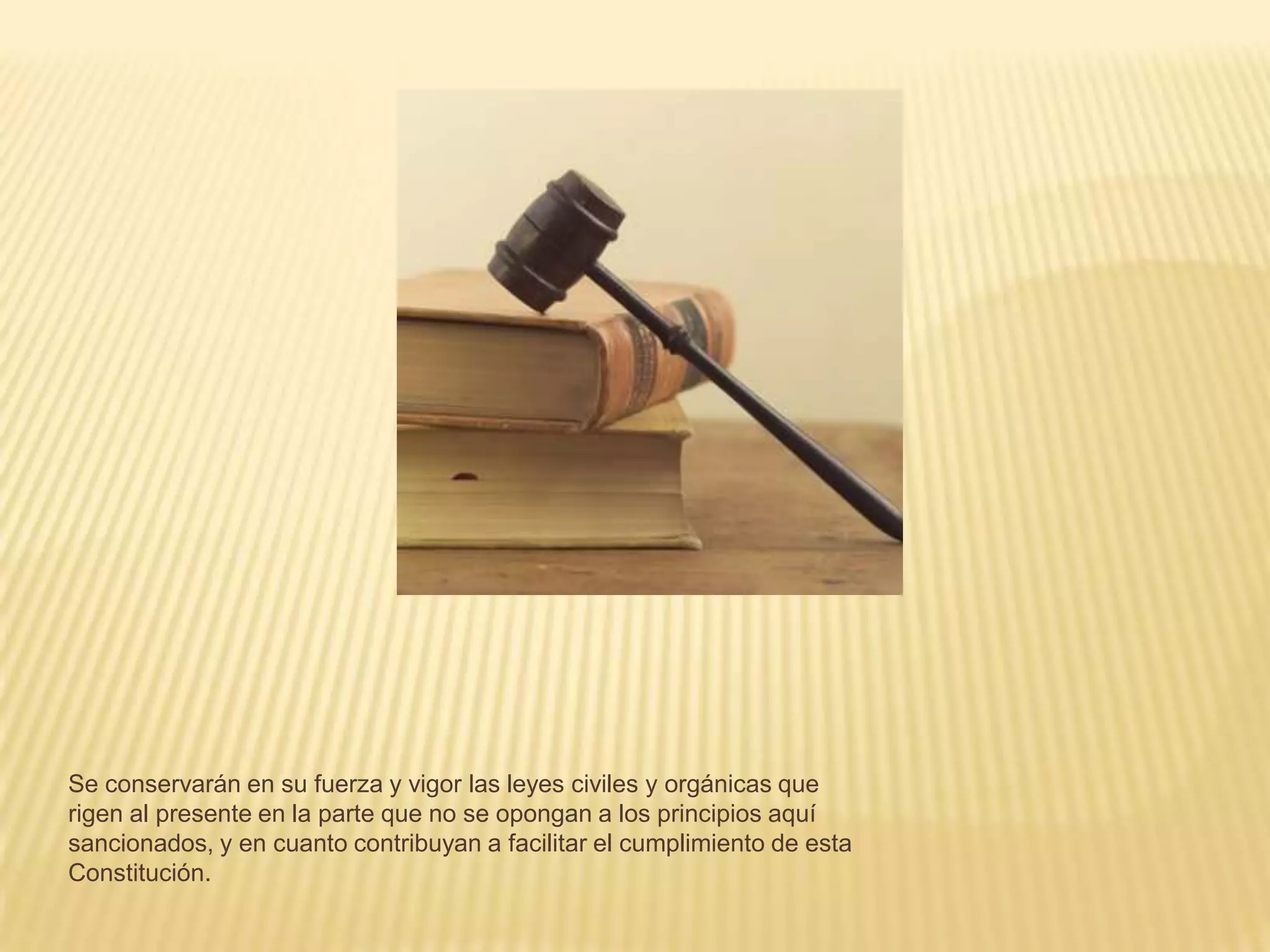 Se conservarán en su fuerza y vigor las leyes civiles y orgánicas que
rigen al presente en la parte que no se opongan a los principios aquí
sancionados, y en cuanto contribuyan a facilitar el cumplimiento de esta
Constitución.
 
