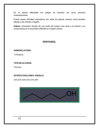 9
Es un líquido inflamable con peligro de incendio, así como provocar
envenenamiento.
Puede causar dificultad respiratoria, tos, dolor de cabeza, mareos, como también
afectar a los riñones e hígado.
Edema: Hinchazón blanda de una parte del cuerpo, que cede a la presión y es
ocasionada por la serosidad infiltrada en el tejido celular.
PENTANOL.
NOMENCLATURA:
1-Pentanol.
TIPO DE ALCOHOL
Primario.
ESTRUCTURA LÍNEA- ÁNGULO.
CH3-CH2-CH2-CH2-CH2-OH
 