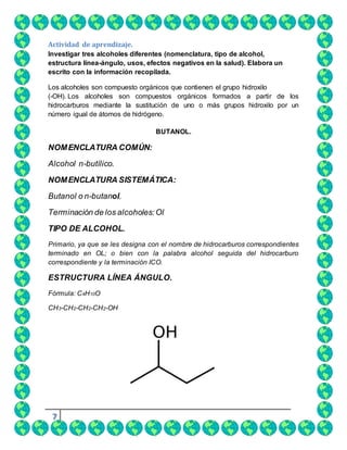 7
Actividad de aprendizaje.
Investigar tres alcoholes diferentes (nomenclatura, tipo de alcohol,
estructura línea-ángulo, usos, efectos negativos en la salud). Elabora un
escrito con la información recopilada.
Los alcoholes son compuesto orgánicos que contienen el grupo hidroxilo
(-OH). Los alcoholes son compuestos orgánicos formados a partir de los
hidrocarburos mediante la sustitución de uno o más grupos hidroxilo por un
número igual de átomos de hidrógeno.
BUTANOL.
NOMENCLATURA COMÚN:
Alcohol n-butílico.
NOMENCLATURA SISTEMÁTICA:
Butanol o n-butanol.
Terminación de los alcoholes:Ol
TIPO DE ALCOHOL.
Primario, ya que se les designa con el nombre de hidrocarburos correspondientes
terminado en OL; o bien con la palabra alcohol seguida del hidrocarburo
correspondiente y la terminación ICO.
ESTRUCTURA LÍNEA ÁNGULO.
Fórmula: C4H10O
CH3-CH2-CH2-CH2-OH
 