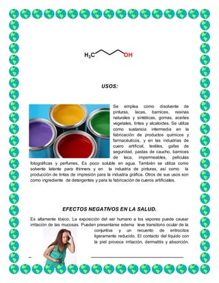 8
USOS:
Se emplea como disolvente de
pinturas, lacas, barnices, resinas
naturales y sintéticas, gomas, aceites
vegetales, tintes y alcaloides. Se utiliza
como sustancia intermedia en la
fabricación de productos químicos y
farmacéuticos, y en las industrias de
cuero artificial, textiles, gafas de
seguridad, pastas de caucho, barnices
de laca, impermeables, películas
fotográficas y perfumes. Es poco soluble en agua. También se utiliza como
solvente latente para thinners y en la industria de pinturas, así como la
producción de tintas de impresión para la industria gráfica. Otros de sus usos son
como ingrediente de detergentes y para la fabricación de cueros artificiales.
EFECTOS NEGATIVOS EN LA SALUD.
Es altamente tóxico. La exposición del ser humano a los vapores puede causar
irritación de las mucosas. Pueden presentarse edema leve transitorio ocular de la
conjuntiva y un recuento de eritrocitos
ligeramente reducido. El contacto del líquido con
la piel provoca irritación, dermatitis y absorción.
 