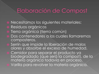  Necesitamos los siguientes materiales:
 Residuos orgánicos
 Tierra orgánica (tierra común)
 Dos contenedores a los cuales llamaremos
  composteros.
 Serrín que impide la liberación de malos
  olores y absorbe el exceso de humedad.
 Cernidor para separar el producto ya
  biodegradado (que será la compost), de la
  materia orgánica todavía en proceso.
 Varilla para revolver la materia orgánica.
 