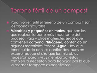    Para volver fértil el terreno de un compost son
    los abonos naturales.
   Microbios y pequeños animales, que son los
    que realizan la parte más importante del
    proceso. Paja y otros materiales secos que
    contienen carbono. Nitrógeno, contenido en
    algunos materiales frescos. Agua. Hay que
    tener cuidado con las cantidades, pues en
    exceso reduce el aire que los microbios
    necesitan para vivir. Sin embargo, éstos
    también la necesitan para trabajar, por lo que
    la escasez tampoco es beneficiosa.
 