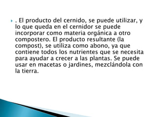    . El producto del cernido, se puede utilizar, y
    lo que queda en el cernidor se puede
    incorporar como materia orgánica a otro
    compostero. El producto resultante (la
    compost), se utiliza como abono, ya que
    contiene todos los nutrientes que se necesita
    para ayudar a crecer a las plantas. Se puede
    usar en macetas o jardines, mezclándola con
    la tierra.
 
