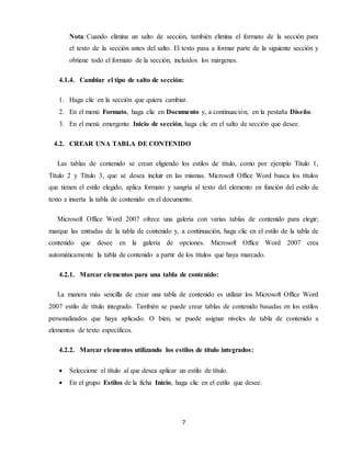 7
Nota: Cuando elimina un salto de sección, también elimina el formato de la sección para
el texto de la sección antes del salto. El texto pasa a formar parte de la siguiente sección y
obtiene todo el formato de la sección, incluidos los márgenes.
4.1.4. Cambiar el tipo de salto de sección:
1. Haga clic en la sección que quiera cambiar.
2. En el menú Formato, haga clic en Documento y, a continuación, en la pestaña Diseño.
3. En el menú emergente Inicio de sección, haga clic en el salto de sección que desee.
4.2. CREAR UNA TABLA DE CONTENIDO
Las tablas de contenido se crean eligiendo los estilos de título, como por ejemplo Título 1,
Título 2 y Título 3, que se desea incluir en las mismas. Microsoft Office Word busca los títulos
que tienen el estilo elegido, aplica formato y sangría al texto del elemento en función del estilo de
texto e inserta la tabla de contenido en el documento.
Microsoft Office Word 2007 ofrece una galería con varias tablas de contenido para elegir;
marque las entradas de la tabla de contenido y, a continuación, haga clic en el estilo de la tabla de
contenido que desee en la galería de opciones. Microsoft Office Word 2007 crea
automáticamente la tabla de contenido a partir de los títulos que haya marcado.
4.2.1. Marcar elementos para una tabla de contenido:
La manera más sencilla de crear una tabla de contenido es utilizar los Microsoft Office Word
2007 estilo de título integrado. También se puede crear tablas de contenido basadas en los estilos
personalizados que haya aplicado. O bien, se puede asignar niveles de tabla de contenido a
elementos de texto específicos.
4.2.2. Marcar elementos utilizando los estilos de título integrados:
 Seleccione el título al que desea aplicar un estilo de título.
 En el grupo Estilos de la ficha Inicio, haga clic en el estilo que desee.
 