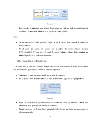 8
Ilustración 7
Por ejemplo, si seleccionó texto al que desea aplicar un estilo de título principal, haga clic
en el estilo denominado Título 1 en la galería de estilos rápidos.
Nota
 Si no encuentra el estilo apropiado, haga clic en la flecha para expandir la galería de
estilos rápidos.
 Si el estilo que desea no aparece en la galería de estilos rápidos, presione
CTRL+MAYÚS+W para abrir el panel de tareas Aplicar estilos.- Bajo Nombre de
estilo, haga clic en el estilo que desea usar.
4.2.3. Elementos de texto concretos:
Si desea que la tabla de contenido incluya texto que no tiene formato de título, puede utilizar
este procedimiento para marcar elementos de texto específicos.
 Seleccione el texto que desea incluir en la tabla de contenido.
 En el grupo Tabla de contenido de la ficha Referencias, haga clic en Agregar texto.
Ilustración 8
 Haga clic en el nivel en que desea etiquetar la selección como, por ejemplo, Nivel 1 para
mostrar un nivel principal en la tabla de contenido.
 Repita los pasos 1 a 3 hasta haber etiquetado todo el texto que desea que aparezca en la
tabla de contenido.
 