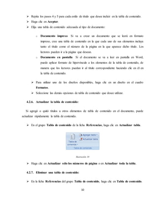 10
 Repita los pasos 4 y 5 para cada estilo de título que desee incluir en la tabla de contenido.
 Haga clic en Aceptar.
 Elija una tabla de contenido adecuada al tipo de documento:
o Documento impreso Si va a crear un documento que se leerá en formato
impreso, cree una tabla de contenido en la que cada uno de sus elementos incluya
tanto el título como el número de la página en la que aparece dicho título. Los
lectores pueden ir a la página que desean.
o Documento en pantalla Si el documento se va a leer en pantalla en Word,
puede aplicar formato de hipervínculo a los elementos de la tabla de contenido, de
manera que los lectores puedan ir al título correspondiente haciendo clic en él en
la tabla de contenido.
 Para utilizar uno de los diseños disponibles, haga clic en un diseño en el cuadro
Formatos.
 Seleccione las demás opciones de tabla de contenido que desee utilizar.
4.2.6. Actualizar la tabla de contenido:
Si agregó o quitó títulos u otros elementos de tabla de contenido en el documento, puede
actualizar rápidamente la tabla de contenido.
 En el grupo Tabla de contenido de la ficha Referencias, haga clic en Actualizar tabla.
Ilustración 10
 Haga clic en Actualizar sólo los números de página o en Actualizar toda la tabla.
4.2.7. Eliminar una tabla de contenido:
 En la ficha Referencias del grupo Tabla de contenido, haga clic en Tabla de contenido.
 