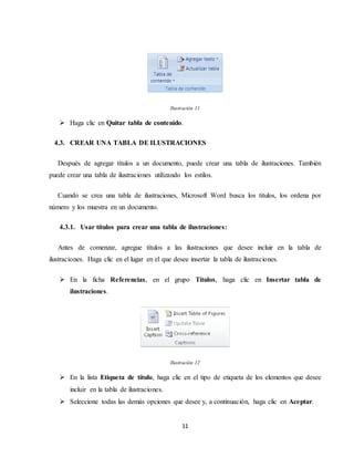 11
Ilustración 11
 Haga clic en Quitar tabla de contenido.
4.3. CREAR UNA TABLA DE ILUSTRACIONES
Después de agregar títulos a un documento, puede crear una tabla de ilustraciones. También
puede crear una tabla de ilustraciones utilizando los estilos.
Cuando se crea una tabla de ilustraciones, Microsoft Word busca los títulos, los ordena por
número y los muestra en un documento.
4.3.1. Usar títulos para crear una tabla de ilustraciones:
Antes de comenzar, agregue títulos a las ilustraciones que desee incluir en la tabla de
ilustraciones. Haga clic en el lugar en el que desee insertar la tabla de ilustraciones.
 En la ficha Referencias, en el grupo Títulos, haga clic en Insertar tabla de
ilustraciones.
Ilustración 12
 En la lista Etiqueta de título, haga clic en el tipo de etiqueta de los elementos que desee
incluir en la tabla de ilustraciones.
 Seleccione todas las demás opciones que desee y, a continuación, haga clic en Aceptar.
 