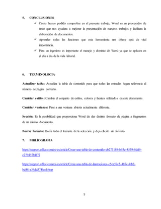 5
5. CONCLUSIONES
 Como hemos podido comprobar en el presente trabajo, Word es un procesador de
texto que nos ayudara a mejorar la presentación de nuestros trabajos y facilitara la
elaboración de documentos.
 Aprender todas las funciones que esta herramienta nos ofrece será de vital
importancia.
 Para un ingeniero es importante el manejo y dominio de Word ya que se aplicara en
el día a día de la vida laboral.
6. TERMINOLOGIA
Actualizar tabla: Actualiza la tabla de contenido para que todas las entradas hagan referencia al
número de página correcto.
Cambiar estilos: Cambia el conjunto de estilos, colores y fuentes utilizados en este documento.
Cambiar ventanas: Pase a una ventana abierta actualmente diferente.
Sección: Es la posibilidad que proporciona Word de dar distinto formato de página a fragmentos
de un mismo documento.
Borrar formato: Borra todo el formato de la selección y deja eltexto sin formato
7. BIBLIOGRAFIA
https://support.office.com/es-es/article/Crear-una-tabla-de-contenido-eb275189-b93e-4559-8dd9-
c279457bfd72
https://support.office.com/es-es/article/Crear-una-tabla-de-ilustraciones-c5ea59c5-487c-4fb2-
bd48-e34dd57f0ec1#top
 