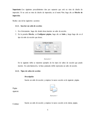 5
Importante: Los siguientes procedimientos dan por supuesto que está en vista de diseño de
impresión. Si no está en vista de diseño de impresión, en el menú Ver, haga clic en Diseño de
impresión.
Realice una de las siguientes acciones:
4.1.1. Insertar un salto de sección:
1. En el documento, haga clic donde desee insertar un salto de sección.
2. En la pestaña Diseño, en Configurar página, haga clic en Salto y luego haga clic en el
tipo de salto de sección que desee.
Ilustración 2
En la siguiente tabla se muestran ejemplos de los tipos de saltos de sección que puede
insertar. En cada ilustración, la línea punteada doble representa un salto de sección.
4.1.2. Tipos de saltos de sección:
Descripción
Página
siguiente
Inserta un salto de sección y empieza la nueva sección en la siguiente página.
Ilustración 3
Continuo
Inserta un salto de sección y empieza la nueva sección en la misma página.
 