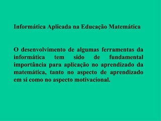 Informática Aplicada na Educação Matemática O desenvolvimento de algumas ferramentas da informática tem sido de fundamental importância para aplicação no aprendizado da matemática, tanto no aspecto de aprendizado em si como no aspecto motivacional. 