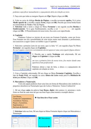 André Luiz Azeredo da Rocha – (28)9882-6694
                           www.rhportal.com.br        Hotmail: andre.luiz.azeredo@hotmail.com

podemos especificar manualmente o espaçamento dela em relação ao texto.

5. Faça com que todas as margens fiquem em 15pt. Depois clique em OK.

6. Volte na caixa de diálogo Borda da Página, e escolha novamente opções, Vá à caixa
Medir apartir de: e escolha a opção Texto, clique em OK. Perceba que nossa borda ficará
na extremidade do Texto e Não da Página.
6. Selecione todo o texto e clique no Menu Formatar e em seguida escolha Bordas e
Sombreamento: Vá à guia Sombreamento, escolha a cor Marron Claro, em seguida
clique em OK. O Preenchimento de nosso texto, fica com a cor especificada.

4. Capitular
       Podemos Colocar as iniciais de um texto em Formato Capitular, como em livros.
Esse Formato nos dá a possibilidade de criar textos muito mais atraentes e profissionais,
nos exercícios a seguir vamos ver melhor o que é Capitular.

1. Selecione a primeira Letra do seu texto, que é a letra “A”, em seguida clique No Menu
Formatar em seguida clique em Capitular.
Se você seguiu o exercício corretamente deverá aparecer uma caixa igual à figura abaixo:

                         2. Perceba que a opção Nenhuma está selecionada, Dê um
                         clique em Capitular e clique em Ok.



C
                         om isso a primeira letra do nossa texto, fica maior dando uma
                         aparência bem profissional.

                         Podemos alterar o tipo de letra, a altura e o espaçamento do
                         capitular em relação ao texto.

3. Com o Capitular selecionado, Dê um clique no Menu Formatar Capitular, Escolha o
tipo de Fonte Arial, em seguida na caixa Altura da Letra mude para 5 e Distância do
texto para 0,5cm. Clique em OK.

5. Marcadores e Numeração.
      Com esta opção podemos fazer uma lista em forma de Marcadores (são símbolos ou
pequenos desenhos) ou Numeração (que são Letras e Números). Vamos Conhecê-la!

1. Dê um clique antes da palavra Lan House, digite: dois pontos (:), pressione a tecla
Enter no final de cada item até que sua lista Fique como mostra o exemplo abaixo:

Lan House,
                            '   Sua lista deve Ficar assim
Venda de Computadores,
Assistência Técnica,
Peças e Acessórios,
Suprimentos e
Serviços de Internet.

2. Selecione toda sua lista, Dê um clique no Menu Formatar depois clique em Marcadores e
Numeração:

                                  '   Marcadores
                                         10                             www.rhportal.com.br



                                  Numeração      (
 