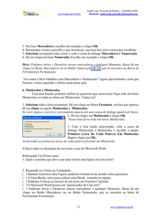 André Luiz Azeredo da Rocha – (28)9882-6694
                           www.rhportal.com.br     Hotmail: andre.luiz.azeredo@hotmail.com




3. Na Guia Marcadores, escolha um exemplo e clique OK.
4. Desmarque o texto e perceba o que aconteceu, sua lista fica com o marcador escolhido.
5. Selecione novamente toda a lista e volte à caixa de diálogo Marcadores e Numeração.
6. Dê um clique na Guia Numerada, Escolha um exemplo e clique OK.

Dica: Podemos ativar e Desativar nossos marcadores a qualquer Momento, Basta dá um
clique no Botão Marcadores ou no Botão Numeração         que se encontra na Barra de
Ferramentas Formatação.

 Viu como é fácil trabalhar com Marcadores e Numeração? Agora aproveitando a tista que
fizemos, vamos aprender o último tema desta aula.

6. Maiúsculas e Minúsculas
      Com esta função, podemos definir se queremos que nosso texto fique todo em letras
Maiúsculas ou todas as letras em Minúsculas. Vamos Lá!

1. Selecione toda a lista novamente, Dê um clique no Menu Formatar, na lista que aparece
dê um clique na opção Maiúsculas e Minúsculas.
Se você seguiu o exercício corretamente aparecerá uma caixa de diálogo igual à de baixo:
                                   2. Dê um clique em Maiúsculas e clique OK
                                    Nossa lista ficou toda em letras Maiúsculas.

                                   3. Com a lista ainda selecionada, volte a caixa de
                                   diálogo Maiúsculas e Minúsculas e escolha a opção:
                                   Primeira Letra De Cada Palavra Em Maiúscula.
                                   Depois clique em OK.
Assim todas as primeiras letras de cada palavra ficaram em Maiúscula.

4.Salve todas as alterações do seu texto e saia do Microsoft Word.

Reforçando Um Pouco mais:
1. Qual o caminho que devo usar para inserir uma figura em meu texto?


2. Responda se é Falso ou Verdadeiro:
( ) Quando inserimos uma Figura, podemos formatá-la de acordo como queremos.
( ) A Guia Borda, serve para colocar uma Borda somente na página.
( ) Podemos Colocar as iniciais de um texto em Formato Capitular
( ) O Microsoft Word possui um “gerenciador de Clip-Arts”
( ) Podemos ativar e Desativar nossos marcadores a qualquer Momento, Basta dá um
clique no Botão Marcadores ou no Botão Numeração, que se encontra na barra de
Ferramentas Formatação.


                                          11                         www.rhportal.com.br
 