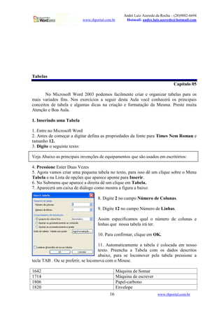 André Luiz Azeredo da Rocha – (28)9882-6694
                          www.rhportal.com.br        Hotmail: andre.luiz.azeredo@hotmail.com




Tabelas
                                                                                 Capítulo 05

       No Microsoft Word 2003 podemos facilmente criar e organizar tabelas para os
mais variados fins. Nos exercícios a seguir desta Aula você conhecerá os principais
conceitos de tabela e algumas dicas na criação e formatação da Mesma. Preste muita
Atenção e Boa Aula.

1. Inserindo uma Tabela

1. Entre no Microsoft Word
2. Antes de começar a digitar defina as propriedades da fonte para Times Nem Roman e
tamanho 12.
3. Digite o seguinte texto:

Veja Abaixo as principais invenções de equipamentos que são usados em escritórios:

4. Pressione Enter Duas Vezes
5. Agora vamos criar uma pequena tabela no texto, para isso dê um clique sobre o Menu
Tabela e na Lista de opções que aparece aponte para Inserir.
6. No Submenu que aparece a direita dê um clique em Tabela.
7. Aparecerá um caixa de diálogo como mostra a figura a baixo:

                                  8. Digite 2 no campo Número de Colunas.

                                  9. Digite 12 no campo Número de Linhas.

                                  Assim especificamos qual o número de colunas e
                                  linhas que nossa tabela irá ter.

                                  10. Para confirmar, clique em OK.

                                    11. Automaticamente a tabela é colocada em nosso
                                    texto. Preencha a Tabela com os dados descritos
                                    abaixo, para se locomover pela tabela pressione a
tecla TAB . Ou se preferir, se locomova com o Mouse.

1642                                            Máquina de Somar
1714                                            Máquina de escrever
1806                                            Papel-carbono
1820                                            Envelope
                                         16                            www.rhportal.com.br
 