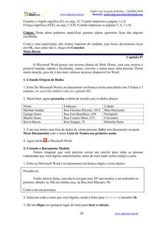 André Luiz Azeredo da Rocha – (28)9882-6694
                            www.rhportal.com.br    Hotmail: andre.luiz.azeredo@hotmail.com

O ponto e vírgula significa (E), ou seja, 1E 3 (serão impressas a página 1 e 3)
O traço significa (ATÉ), ou seja, 5 ATÉ 8 (serão impressas as páginas 5, 6, 7 e 8)

Cópias: Nesta aérea podemos especificar quantas cópias queremos fazer das páginas
escolhidas.

Como é uma superstição, não iremos imprimir de verdade, caso fosse, deveríamos clicar
em OK, mas como não é, clique em Cancelar.
Mala Direta
                                                                                  Capítulo 07

       O Microsoft Word possui um recurso chama do Mala Direta, com esse recurso é
possível mandar, rápido e facilmente, cartas, convites e outros para vária pessoas. Preste
muita atenção, pois ele é dos mais valiosos recursos disponível no Word.

1. Criando Origem de Dados

1. Entre No Microsoft Word e no documento em branco insira uma tabela com 5 linhas e 3
colunas. (se você não lembra volte ao capítulo 05).

2. Muito bem, agora preencha a tabela de acordo com os dados abaixo:

Nome                          Endereço                          Cidade
Michael Jordan                Rua Floriano Peixoto, 1012        Belo Horizonte
George Gates                  Rua José Bonifácio, 458           Petrópolis
Sharon Stone                  Rua Cesário Mota, 672             Cravinhos
Kevin Bacon                   Rua Sergipe, 75                   Ribeirão Preto

3. Com isso temos uma lista de dados de várias pessoas, Salve este documento na pasta
Meus Documentos com o nome Lista de Nomes-seu primeiro nome.

4. Agora feche    o Microsoft Word.

2. Criando o Documento Modelo
       Vamos imaginar que você precisar enviar um convite para todas as pessoas
cadastradas que você digitou anteriormente, antes de mais nada vamos redigir a carta.

1. Entre no Microsoft Word e no documento em branco digite o texto abaixo:

Prezado (a)

      Venho através desta, convida-lo (a) para meu 20º aniversário, a ser realizado no
próximo sábado, às 20h em minha casa, na Rua José Massaro, 90.

Conto com sua presença.

2. Selecione todo o texto que você digitou, mude a fonte para   ¦a$`¨W2TR
                                                                  aY X VUS   e tamanho 16.

3. Dê um clique em qualquer lugar do texto para tirar a seleção.

                                           20                          www.rhportal.com.br
 
