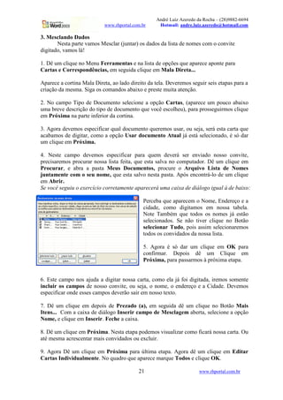 André Luiz Azeredo da Rocha – (28)9882-6694
                            www.rhportal.com.br    Hotmail: andre.luiz.azeredo@hotmail.com

3. Mesclando Dados
       Nesta parte vamos Mesclar (juntar) os dados da lista de nomes com o convite
digitado, vamos lá!

1. Dê um clique no Menu Ferramentas e na lista de opções que aparece aponte para
Cartas e Correspondências, em seguida clique em Mala Direta...

Aparece a cortina Mala Direta, ao lado direito da tela. Deveremos seguir seis etapas para a
criação da mesma. Siga os comandos abaixo e preste muita atenção.

2. No campo Tipo de Documento selecione a opção Cartas, (aparece um pouco abaixo
uma breve descrição do tipo de documento que você escolheu), para prosseguirmos clique
em Próxima na parte inferior da cortina.

3. Agora devemos especificar qual documento queremos usar, ou seja, será esta carta que
acabamos de digitar, como a opção Usar documento Atual já está selecionado, é só dar
um clique em Próxima.

4. Neste campo devemos especificar para quem deverá ser enviado nosso convite,
precisaremos procurar nossa lista feita, que esta salva no computador. Dê um clique em
Procurar, e abra a pasta Meus Documentos, procure o Arquivo Lista de Nomes
juntamente com o seu nome, que esta salvo nesta pasta. Após encontrá-lo de um clique
em Abrir.
Se você seguiu o exercício corretamente aparecerá uma caixa de diálogo igual à de baixo:

                                             Perceba que aparecem o Nome, Endereço e a
                                             cidade, como digitamos em nossa tabela.
                                             Note Também que todos os nomes já estão
                                             selecionados. Se não tiver clique no Botão
                                             selecionar Tudo, pois assim selecionaremos
                                             todos os convidados da nossa lista.

                                             5. Agora é só dar um clique em OK para
                                             confirmar. Depois dê um Clique em
                                             Próxima, para passarmos à próxima etapa.


6. Este campo nos ajuda a digitar nossa carta, como ela já foi digitada, iremos somente
incluir os campos de nosso convite, ou seja, o nome, o endereço e a Cidade. Devemos
especificar onde esses campos deverão sair em nosso texto.

7. Dê um clique em depois de Prezado (a), em seguida dê um clique no Botão Mais
Itens... Com a caixa de diálogo Inserir campo de Mesclagem aberta, selecione a opção
Nome, e clique em Inserir. Feche a caixa.

8. Dê um clique em Próxima. Nesta etapa podemos visualizar como ficará nossa carta. Ou
até mesma acrescentar mais convidados ou excluir.

9. Agora Dê um clique em Próxima para última etapa. Agora dê um clique em Editar
Cartas Individualmente. No quadro que aparece marque Todos e clique OK.

                                           21                        www.rhportal.com.br
 