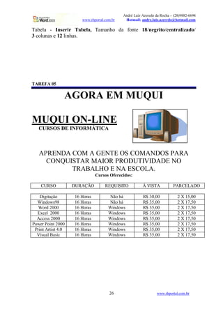 André Luiz Azeredo da Rocha – (28)9882-6694
                       www.rhportal.com.br    Hotmail: andre.luiz.azeredo@hotmail.com

Tabela - Inserir Tabela, Tamanho da fonte 18/negrito/centralizado/
3 colunas e 12 linhas.




TAREFA 05

                AGORA EM MUQUI

MUQUI ON-LINE
   CURSOS DE INFORMÁTICA



   APRENDA COM A GENTE OS COMANDOS PARA
     CONQUISTAR MAIOR PRODUTIVIDADE NO
           TRABALHO E NA ESCOLA.
                               Cursos Oferecidos:

    CURSO           DURAÇÃO         REQUISITO           À VISTA           PARCELADO

    Digitação       16 Horas           Não há           R$ 30,00             2 X 15,00
  Windows98         16 Horas           Não há           R$ 35,00             2 X 17,50
   Word 2000        16 Horas          Windows           R$ 35,00             2 X 17,50
  Excel 2000        16 Horas          Windows           R$ 35,00             2 X 17,50
  Access 2000       16 Horas          Windows           R$ 35,00             2 X 17,50
Power Point 2000    16 Horas          Windows           R$ 35,00             2 X 17,50
 Print Artist 4.0   16 Horas          Windows           R$ 35,00             2 X 17,50
  Visual Basic      16 Horas          Windows           R$ 35,00             2 X 17,50




                                      26                        www.rhportal.com.br
 