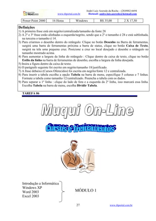André Luiz Azeredo da Rocha – (28)9882-6694
                              www.rhportal.com.br     Hotmail: andre.luiz.azeredo@hotmail.com

   Power Point 2000       16 Horas           Windows            R$ 35,00             2 X 17,50

Definições
1) A primeira frase está em negrito/centralizada/tamanho da fonte 28
2) A 2º e 3º frase estão alinhadas a esquerda/negrito, sendo que a 2º o tamanho é 28 e está sublinhada,
   na terceira o tamanho é 14.
3) Para criarmos o desenho dentro do retângulo: Clique no botão Desenho na Barra de ferramentas,
   surgirá uma barra de ferramentas próxima a barra de status, clique no botão Caixa de Texto,
   surgirá na tela uma pequena cruz. Posicione a cruz no local desejado e desenhe o retângulo no
   tamanho mostrado acima.
4) Para aumentar a largura da linha do retângulo : Clique dentro da caixa de texto, clique no botão
   Estilo da linha na barra de ferramentas de desenho, escolha a largura da linha desejada.
5) Insira a figura dentro da caixa de texto.
6) O parágrafo seguinte foi escrito em negrito/tamanho 18/justificado.
7) A frase debaixo (Cursos Oferecidos) foi escrita em negrito/fonte 12 e centralizada.
8) Para inserir a tabela escolha a opção Tabela na barra de menu, especifique 5 colunas e 7 linhas.
   Formate a tabela como tamanho 12/centralizado. Preencha a tabela com os dados.
9) Para separar a 1º linha : clique do lado de fora e a esquerda da 2º linha, isso marcará essa linha.
   Escolha Tabela na barra de menu, escolha Dividir Tabela.

   TAREFA 06




   Introdução a Informática
   Windows XP
   Word 2003                                MÓDULO 1
   Excel 2003

                                             27                         www.rhportal.com.br
 