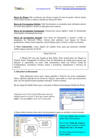 André Luiz Azeredo da Rocha – (28)9882-6694
                                 www.rhportal.com.br        Hotmail: andre.luiz.azeredo@hotmail.com




Barra de Menus: São as palavras que ficam na parte de cima da janela. Através destes
menus temos acessos a todas as funções do Microsoft Word

Barra de Ferramentas Padrão: Nela Encontramos os comandos mais utilizados através
de ícones para agilizar o acesso as operações mais comuns.

Barra de ferramentas Formatação: fornece-nos acesso rápido a todas as ferramentas
relacionadas a formatação de textos.

Barra de ferramentas desenho: Essa barra de ferramentas é comum a todos os
programas do Microsoft Office. Através dela podemos criar figuras de formas
geométricas, colocar textos especiais, inserir figuras, girar, invertes e colorir as mesmas.

2. Para começarmos, vamos digitar um simples texto, para que possamos entender
melhor alguns conceitos do Word.

                                           Muqui On Line

        A Muqui On Line está situada na Rua Hitler Acha Ayub-Centro em Muqui no
Espírito Santo. Propagando O melhor Curso de Informática da cidade para pessoas que
desejam se especializar no ramo. Nela encontramos ainda Lan House, Venda de
Computadores, Assistência Técnica, Peças e Acessórios, Suprimentos e Serviços de
Internet.

3. Salvando Um Documento

        Após digitarmos nosso texto vamos aprender a Salvá-lo em nosso computador.
Salvar significa (guarda-lo) em forma de Arquivo, para todas as vezes que precisarmos
dele, ele esta disponível para qualquer alteração. Vamos Começar

Dê um clique No Botão Salvar que se encontra na Barra de ferramentas Padrão do Word.



Assim que você clicar neste botão uma caixa de
diálogo aparece na tela. É nela que vamos indicar
onde e com que nome o texto vai ser gravado.
                                                                        Aqui está o
                                                                       botão Salvar




A figura abaixo mostra como salvar um documento e quais as medidas a serem tomadas.
                                                                  I-Na Caixa Salvar em: escolha a
                                                                  opção Meus Documentos.
                                        Local onde
                                        será salvo o              II-Na Caixa Nome do Arquivo,
                                        documento.                apague o texto existente e digite:
                 Aqui é onde
                especificamos                          3          Muqui On www.rhportal.com.br
                                                                             Line e seu nome.
               O nome do nosso
                 documento.
                                                                  III-Após digitar dê um clique no
                                                                  Botão Salvar.
 