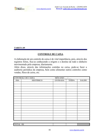 André Luiz Azeredo da Rocha – (28)9882-6694
                       www.rhportal.com.br    Hotmail: andre.luiz.azeredo@hotmail.com




TAREFA 09


                         CONTROLE DE CAIXA

A elaboração de um controle de caixa é de vital importância, pois, através dos
registros feitos, fica-se conhecendo a origem e o destino de todo o dinheiro
movimentado pela empresa, diariamente.
Além disso, através das informações contidas no caixa, pode-se fazer a
auditoria periódica da empresa, bem como alimentar outros controles como
vendas, fluxo de caixa, etc.

CONTROLE DE CAIXA                            MÊS/ANO ___/___
 DIA           HISTÓRICO                     ENTRADA      SAÍDA                SALDO




TOTAL R$

                                      30                        www.rhportal.com.br
 
