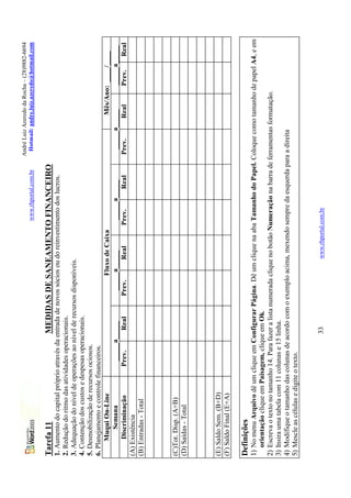 André Luiz Azeredo da Rocha – (28)9882-6694
                                                                                  www.rhportal.com.br    Hotmail: andre.luiz.azeredo@hotmail.com


Tarefa 11                                 MEDIDAS DE SANEAMENTO FINANCEIRO
1. Aumento do capital próprio através da entrada de novos sócios ou do reinvestimento dos lucros.
2. Redução do ritmo das atividades operacionais.
3. Adequação do nível de operações ao nível de recursos disponíveis.
4. Contenção dos custos e despesas operacionais.
5. Desmobilização de recursos ociosos.
6. Planejamento e controle financeiros.
      Muqui On-Line                                           Fluxo de Caixa                                      Mês/Ano: ____/____
          Semana                 _____a_____             _____a_____             _____a_____             _____a_____      _____a_____
      Discriminação            Prev.       Real        Prev.       Real         Prev.       Real        Prev.    Real     Prev.   Real
(A) Existência
(B) Entradas - Total



(C)Tot. Disp. (A+B)
(D) Saídas - Total



(E) Saldo Sem. (B+D)
(F) Saldo Final (E+A)

Definições
1) No menu Arquivo dê um clique em Configurar Página. Dê um clique na aba Tamanho do Papel. Coloque como tamanho de papel A4, e em
   orientação clique em Paisagem, clique em Ok.
2) Escreva o texto no tamanho 14. Para fazer a lista numerada clique no botão Numeração na barra de ferramentas formatação.
3) Insira uma tabela com 11 colunas e 15 linha.
4) Modifique o tamanho das colunas de acordo com o exemplo acima, mexendo sempre da esquerda para a direita
5) Mescle as células e digite o texto.


                                          33                        www.rhportal.com.br
 