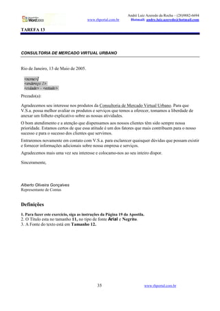 André Luiz Azeredo da Rocha – (28)9882-6694
                                       www.rhportal.com.br       Hotmail: andre.luiz.azeredo@hotmail.com

TAREFA 13




CONSULTORIA DE MERCADO VIRTUAL URBANO


Rio de Janeiro, 13 de Maio de 2005.




Prezado(a):

Agradecemos seu interesse nos produtos da Consultoria de Mercado Virtual Urbano. Para que
V.S.a. possa melhor avaliar os produtos e serviços que temos a oferecer, tomamos a liberdade de
anexar um folheto explicativo sobre as nossas atividades.
O bom atendimento e a atenção que dispensamos aos nossos clientes têm sido sempre nossa
prioridade. Estamos certos de que essa atitude é um dos fatores que mais contribuem para o nosso
sucesso e para o sucesso dos clientes que servimos.
Entraremos novamente em contato com V.S.a. para esclarecer quaisquer dúvidas que possam existir
e fornecer informações adicionais sobre nossa empresa e serviços.
Agradecemos mais uma vez seu interesse e colocamo-nos ao seu inteiro dispor.

Sinceramente,




Alberto Oliveira Gonçalves
Representante de Contas


Definições
1. Para fazer este exercício, siga as instruções da Página 19 da Apostila.
2. O Título esta no tamanho 11, no tipo de fonte Arial e Negrito.
3. A Fonte do texto está em Tamanho 12.




                                             35                          www.rhportal.com.br
 