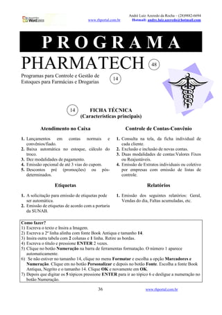 André Luiz Azeredo da Rocha – (28)9882-6694
                                    www.rhportal.com.br     Hotmail: andre.luiz.azeredo@hotmail.com




  PROGRAMA
PHARMATECH
Programas para Controle e Gestão de
                                                                        48

                                                   14
Estoques para Farmácias e Drogarias




                          14        FICHA TÉCNICA
                                (Características principais)

          Atendimento no Caixa                            Controle de Contas-Convênio
1. Lançamentos em contas normais e                  1. Consulta na tela, da ficha individual de
   convênios/fiado.                                    cada cliente.
2. Baixa automática no estoque, cálculo do          2. Exclusão e inclusão de novas contas.
   troco.                                           3. Duas modalidades de contas:Valores Fixos
3. Dez modalidades de pagamento.                       ou Reajustáveis.
4. Emissão opcional de até 3 vias do cupom.         4. Emissão de Extratos individuais ou coletivo
5. Descontos pré (promoções) ou pós-                   por empresas com emissão de listas de
   determinados.                                       controle.

                  Etiquetas                                          Relatórios
1. A solicitação para emissão de etiquetas pode     1. Emissão dos seguintes relatórios: Geral,
   ser automática.                                     Vendas do dia, Faltas acumuladas, etc.
2. Emissão de etiquetas de acordo com a portaria
   da SUNAB.

Como fazer?
1) Escreva o texto e Insira a Imagem.
2) Escreva a 2ª linha alinha com fonte Book Antiqua e tamanho 14.
3) Insira outra tabela com 2 colunas e 1 linha. Retire as bordas.
4) Escreva o título e pressione ENTER 2 vezes.
5) Clique no botão Numeração na barra de ferramentas formatação. O número 1 aparece
   automaticamente.
6) Se não estiver no tamanho 14, clique no menu Formatar e escolha a opção Marcadores e
   Numeração. Clique em no botão Personalizar e depois no botão Fonte. Escolha a fonte Book
   Antiqua, Negrito e o tamanho 14. Clique OK e novamente em OK.
7) Depois que digitar os 5 tópicos pressione ENTER para ir ao tópico 6 e desligue a numeração no
   botão Numeração.

                                         36                         www.rhportal.com.br
 