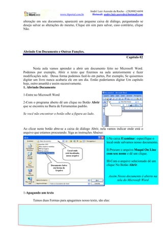 André Luiz Azeredo da Rocha – (28)9882-6694
                            www.rhportal.com.br          Hotmail: andre.luiz.azeredo@hotmail.com

alteração em seu documento, aparecerá um pequena caixa de diálogo, perguntando se
deseja salvar as alterações do mesmo, Clique em sim para salvar, caso contrário, clique
Não.




Abrindo Um Documento e Outras Funções.
                                                                                     Capítulo 02


        Nesta aula vamos aprender a abrir um documento feito no Microsoft Word.
Podemos por exemplo, Abrir o texto que fizermos na aula anteriormente e fazer
modificações nele. Dessa forma podemos fazê-lo em partes, Por exemplo, Se quisermos
digitar um livro nunca acabaria ele em um dia. Então poderíamos digitar Um capítulo
hoje, outro amanhã e assim sucessivamente.
1. Abrindo Documento

1-Entre no Microsoft Word

2-Com o programa aberto dê um clique no Botão Abrir
que se encontra na Barra de Ferramentas padrão.
                                                                      Aqui está o
                                                                      botão Abrir
Se você não encontrar o botão olhe a figura ao lado.



Ao clicar neste botão abre-se a caixa de diálogo Abrir, nela vamos indicar onde está o
arquivo que estamos procurando. Siga as instruções Abaixo:
                                                                     I-Na caixa Examinar: especifique o
                                                                     local onde salvamos nosso documento.

                                   Local onde                        II-Procure o arquivo Muqui On Line
                                 está localizado,                    com seu nome e dê um clique.
                                  nosso arquivo

                                                                     III-Com o arquivo selecionado dê um
                    Documento Salvo                                  clique No Botão Abrir.
                      em forma de
                        Arquivo

                                                                       Assim Nosso documento é aberto na
                                                                             tela do Microsoft Word


1-Apagando um texto

       Temos duas Formas para apagarmos nosso texto, são elas:


                                                    5                       www.rhportal.com.br
 