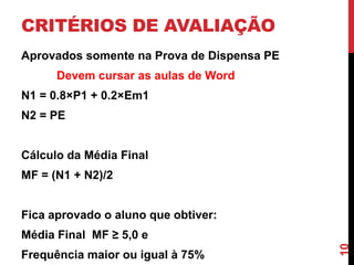 CRITÉRIOS DE AVALIAÇÃO
Aprovados somente na Prova de Dispensa PE

Devem cursar as aulas de Word
N1 = 0.8×P1 + 0.2×Em1
N2 = PE
Cálculo da Média Final
MF = (N1 + N2)/2
Fica aprovado o aluno que obtiver:

Frequência maior ou igual à 75%

10

Média Final MF ≥ 5,0 e

 
