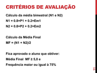 CRITÉRIOS DE AVALIAÇÃO
Cálculo da média bimestral (N1 e N2)

N1 = 0.8×P1 + 0.2×Em1
N2 = 0.8×P2 + 0.2×Em2

Cálculo da Média Final
MF = (N1 + N2)/2

Fica aprovado o aluno que obtiver:
Média Final MF ≥ 5,0 e
11

Frequência maior ou igual à 75%

 