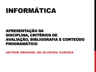 INFORMÁTICA
APRESENTAÇÃO DA
DISCIPLINA, CRITÉRIOS DE
AVALIAÇÃO, BIBLIOGRAFIA E CONTEÚDO
PROGRAMÁTICO
ARTHUR EMANUEL DE OLIVEIRA CAROSIA

 