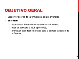 OBJETIVO GERAL
• Discorrer acerca da Informática e sua relevância;

• Enfatizar:

2

• dispositivos físicos de hardware e suas funções,
• tipos de software e seus aplicativos,
• promover base teórico-prática para a correta utilização de
softwares.

 