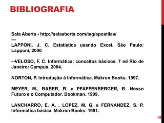 BIBLIOGRAFIA
Sala Aberta - http://salaaberta.com/tag/apostilas/
—
LAPPONI. J. C. Estatística usando Excel. São Paulo:
Lapponi, 2000
—
VELOSO, F. C. Informática: conceitos básicos. 7 ed Rio de
Janeiro: Campus, 2004.
NORTON, P. Introdução à Informática. Makron Books. 1997.
MEYER, M., BABER, R. e PFAFFENBERGER, B. Nosso
Futuro e o Computador. Bookman. 1999.

4

LANCHARRO, E. A. , LOPEZ, M. G. e FERNANDEZ, S. P.
Informática básica. Makron Books. 1991.

 