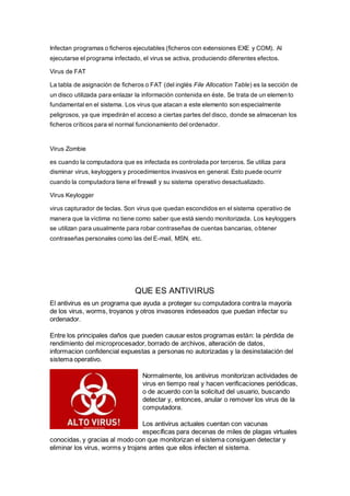 Infectan programas o ficheros ejecutables (ficheros con extensiones EXE y COM). Al
ejecutarse el programa infectado, el virus se activa, produciendo diferentes efectos.
Virus de FAT
La tabla de asignación de ficheros o FAT (del inglés File Allocation Table) es la sección de
un disco utilizada para enlazar la información contenida en éste. Se trata de un elemento
fundamental en el sistema. Los virus que atacan a este elemento son especialmente
peligrosos, ya que impedirán el acceso a ciertas partes del disco, donde se almacenan los
ficheros críticos para el normal funcionamiento del ordenador.
Virus Zombie
es cuando la computadora que es infectada es controlada por terceros. Se utiliza para
disminar virus, keyloggers y procedimientos invasivos en general. Esto puede ocurrir
cuando la computadora tiene el firewall y su sistema operativo desactualizado.
Virus Keylogger
virus capturador de teclas. Son virus que quedan escondidos en el sistema operativo de
manera que la víctima no tiene como saber que está siendo monitorizada. Los keyloggers
se utilizan para usualmente para robar contraseñas de cuentas bancarias, obtener
contraseñas personales como las del E-mail, MSN, etc.
QUE ES ANTIVIRUS
El antivirus es un programa que ayuda a proteger su computadora contra la mayoría
de los virus, worms, troyanos y otros invasores indeseados que puedan infectar su
ordenador.
Entre los principales daños que pueden causar estos programas están: la pérdida de
rendimiento del microprocesador, borrado de archivos, alteración de datos,
informacion confidencial expuestas a personas no autorizadas y la desinstalación del
sistema operativo.
Normalmente, los antivirus monitorizan actividades de
virus en tiempo real y hacen verificaciones periódicas,
o de acuerdo con la solicitud del usuario, buscando
detectar y, entonces, anular o remover los virus de la
computadora.
Los antivirus actuales cuentan con vacunas
específicas para decenas de miles de plagas virtuales
conocidas, y gracias al modo con que monitorizan el sistema consiguen detectar y
eliminar los virus, worms y trojans antes que ellos infecten el sistema.
 