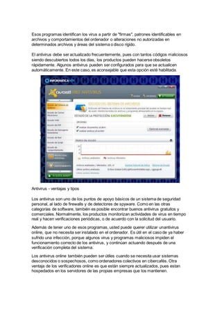 Esos programas identifican los virus a partir de "firmas", patrones identificables en
archivos y comportamientos del ordenador o alteraciones no autorizadas en
determinados archivos y áreas del sistema o disco rígido.
El antivirus debe ser actualizado frecuentemente, pues con tantos códigos maliciosos
siendo descubiertos todos los días, los productos pueden hacerse obsoletos
rápidamente. Algunos antivirus pueden ser configurados para que se actualicen
automáticamente. En este caso, es aconsejable que esta opción esté habilitada.
Antivirus - ventajas y tipos
Los antivirus son uno de los puntos de apoyo básicos de un sistema de seguridad
personal, al lado de firewalls y de detectores de spyware. Como en las otras
categorías de software, también es posible encontrar buenos antivirus gratuitos y
comerciales. Normalmente, los productos monitorizan actividades de virus en tiempo
real y hacen verificaciones periódicas, o de acuerdo con la solicitud del usuario.
Además de tener uno de esos programas, usted puede querer utilizar unantivirus
online, que no necesita ser instalado en el ordenador. Es útil en el caso de ya haber
sufrido una infección, porque algunos virus y programas maliciosos impiden el
funcionamiento correcto de los antivirus, y continúan actuando después de una
verificación completa del sistema.
Los antivirus online también pueden ser útiles cuando se necesita usar sistemas
desconocidos o sospechosos, como ordenadores colectivos en cibercafés. Otra
ventaja de los verificadores online es que están siempre actualizados, pues estan
hospedados en los servidores de las propias empresas que los mantienen.
 