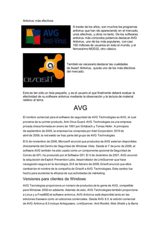 Antivirus más efectivos
A través de los años, son muchos los programas
antivirus que han ido apareciendo en el mercado,
unos efectivos, y otros no tanto. De los softwares
antivirus más conocidos podemos destacar AVG
Antivirus, uno de los más populares, con casi
100 millones de usuarios en todo el mundo, y el
famosísimo NOD32, otro clásico.
También es necesario destacar las cualidades
de Avast! Antivirus, quizás uno de los más efectivos
del mercado.
Esto es tan sólo un lista pequeña, y es el usuario el que finalmente deberá evaluar la
efectividad de su software antivirus mediante la observación y la lectura de material
relativo al tema
AVG
El nombre comercial para el software de seguridad de AVG Technologies es AVG, el cual
proviene de su primer producto, Anti-Virus Guard. AVG Technologies es una empresa
privada checa formada en enero de 1991 por Gritzbach y Tomas Hofer. A principios
de septiembre de 2005, la empresa fue comprada por Intel Corporation. El19 de
abril de 2006, la red ewido se hizo parte del grupo de AVG Technologies
El 6 de noviembre de 2006, Microsoft anunció que productos de AVG estarían disponibles
directamente del Centro de Seguridad de Windows Vista. Desde el 7 de junio de 2006, el
software AVG también ha sido usado como un componente opcional de Seguridad de
Correo de GFI, ha producido por el Software GFI. El 5 de diciembre de 2007, AVG anunció
la adquisición de Exploit Prevention Labs, desarrollador de LinkScanner que hace
navegación segura en la tecnología. El 8 de febrero de 2008,Grisoft anunció que ellos
cambiarían el nombre de la compañía de Grisoft a AVG Technologies. Este cambio fue
hecho para aumentar la eficacia de sus actividades de márketing.
Versiones para clientes de Windows
AVG Tecnologías proporciona un número de productos de la gama de AVG, compatible
para Windows 2000 en adelante. Además de esto, AVG Technologies también proporciona
a Linux y a FreeBSD el software antivirus. AVG Antivirus está disponible tanto en las
ediciones freeware como en ediciones comerciales. Desde AVG 8.0, la edición comercial
de AVG Antivirus 8.0 incluye Antispyware, LinkScanner, Anti-Rootkit, Web Shield y la Barra
 