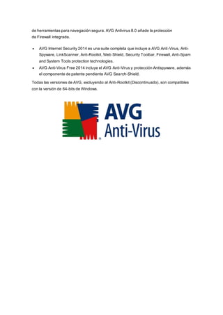 de herramientas para navegación segura. AVG Antivirus 8.0 añade la protección
de Firewall integrada.
 AVG Internet Security 2014 es una suite completa que incluye a AVG Anti-Virus, Anti-
Spyware, LinkScanner, Anti-Rootkit, Web Shield, Security Toolbar, Firewall, Anti-Spam
and System Tools protection technologies.
 AVG Anti-Virus Free 2014 incluye el AVG Anti-Virus y protección Antispyware, además
el componente de patente pendiente AVG Search-Shield.
Todas las versiones de AVG, excluyendo al Anti-Rootkit (Discontinuado), son compatibles
con la versión de 64-bits de Windows.
 