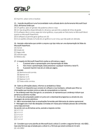 4
[E] Imprimir, salvar como e localizar.
15 - Inserção de gráficos é uma funcionalidade muito utilizada dentro da ferramenta Microsoft Excel
2013, afirmamos então que:
[A] Um gráfico, após ser gerado não podemos alterar o tipo.
[B] Um tipo de gráfico disponibilizado é o de pizza, que permite a adição de linhas de grade.
[C] O software não é o único capaz de incluir gráficos, o que pode ser feito tanto no Microsoft Word
quanto no Microsoft PowerPoint.
[D] O software só permite gerar gráficos em 2D.
[E] A cor padrão utilizada no fundo de um gráfico é a cor cinza, que não pode ser alterada.
16 - Assinale a alternativa que contém o arquivo cujo tipo indica ser uma Apresentação de Slides do
Microsoft PowerPoint.
[A] Civil.xls
[B] Estado.txt
[C] Vagas.mdb
[D] Judiciário.pps
[E] Médico.doc
17 - A respeito do Microsoft PowerPoint analise as afirmativas a seguir:
I. É possível salvar a apresentação como Apresentação de Slides.
II. Para iniciar a apresentação, basta pressionar a qualquer momento a tecla F5.
III. É possível imprimir mais de um slide por página.
Assinale:
[A] Nenhuma está correta.
[B] Apenas I e II.
[C] Apenas I e III.
[D] Apenas II e III.
[E] Todas estão corretas
18 - Sobre as afirmações abaixo, informar as verdadeiras e falsas:
I - Firewall é um dispositivo que consiste em software e (ou) hardware, utilizado para filtrar as
informações que transitam entre as redes de computadores e a Internet.
II - No endereço web http://ect.gov.br, os caracteres .br representa que o endereço indicam que
pertence ao domínio mundial.
III - Os vírus de computador podem vir junto com o download de programas ou através de uma
mensagem de correio eletrônico.
IV - Não é recomendado fazer as atualizações fornecidas pelo fabricante do sistema operacional.
V - Mensagens de e-mail não desejadas e enviadas em massa para múltiplas pessoas são conhecidas
como Cópia de Email.
De acordo com as afirmativas acima, assinale a resposta correta:
[A] V F F V V
[B] V F F F F
[C] V F V V F
[D] V F V F F
[E] F V V V F
19 - Considere que numa planilha do Microsoft Excel a célula C1 contém a seguinte fórmula: =A1+$B$1 .
Caso esta fórmula seja arrastada para a célula C2, a fórmula que estará contida em C2 será:
[A] =A1+$B$2
 