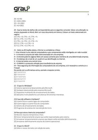5
[B] =A2+B2
[C] =$A$1+$B$1
[D] = A1+$B$1
[E] =A2+$B$1
20 - Qual as teclas de atalhos são correspondentes para os seguintes comando: Salvar uma alteração no
arquivo já gravado no Word; Abrir um novo documento em branco; Colocar um texto selecionado em
negrito:
[A] CTRL + B; CTRL + A; CTRL + N.
[B] F12; CTRL + O; CTRL + N.
[C] CTRL + B; CTRL + O; CTRL + N.
[D] F12; CTRL + A; CTRL + B.
[E] F12; CTRL + O; CTRL + B.
21 - Sobre as afirmações abaixo, informar as verdadeiras e falsas:
I - Uma intranet é uma rede de computadores cujos componentes estão interligados em rede mundial.
II – A Intranet é conjunto de redes interconectadas em uma empresa.
III - A intranet pode ter páginas Web com acesso somente para membros de uma determinada empresa.
IV - O endereço de e-mail de um usuário é sua identificação na Internet.
V - A Internet existe uma central única.
VI - O WWW é o protocolo utilizado para transferência de arquivos.
VII – Para segurança da informação dos computadores de uma empresa, só é necessário o antivírus e o
Firewall.
De acordo com as afirmativas acima, assinale a resposta correta:
[A] F V V V F F V
[B] F V V V F F F
[C] F F V V F V V
[D] V V V V F F F
[E] F F V V F F F
22 - O que é o Windows?
[A] Sistema operacional desenvolvido pela Microsoft.
[B] Hardware desenvolvido pela empresa Microsoft.
[C] Dispositivo multitarefa de armazenamento de dados.
[D] Aplicativo multi-plataforma com diversas ferramentas interativas.
23-O que são software e hardware?
[A] A parte física e a parte logica do computador.
[B] A parte logica e a parte física do computador.
[C] Setores de armazenamento de dados.
[D] Programas de analises de manutenção de micro.
24-Para que serve a lixeira do computador?
[A] Reciclar arquivos temporários e fixos.
[B] Excluir temporariamente arquivo que serão reaproveitados pelo sistema.
[C] Armazenar temporariamente arquivos que depois serão excluídos definitivamente.
[D] Armazenar definitivamente arquivo do sistema operacional.
25 - O que é o Word?
[A] Editor e revisor de texto com edição de áudio.
 