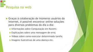 Pesquisa na web
 Graças à colaboração de inúmeros usuários da
Internet, é possível encontrar online soluções
para diversos problemas do dia a dia:
 Informações sobre Computação em Nuvem;
 Explicações sobre uma mensagem de erro;
 Vídeos sobre como executar determinada tarefa;
 Imagens ilustrativas de uma doença etc.
 